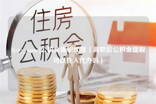 青海公积金离职代提（离职后公积金提取可以找人代办吗）